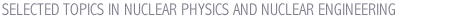SELECTED TOPICS IN NUCLEAR PHYSICS AND NUCLEAR ENGINEERING